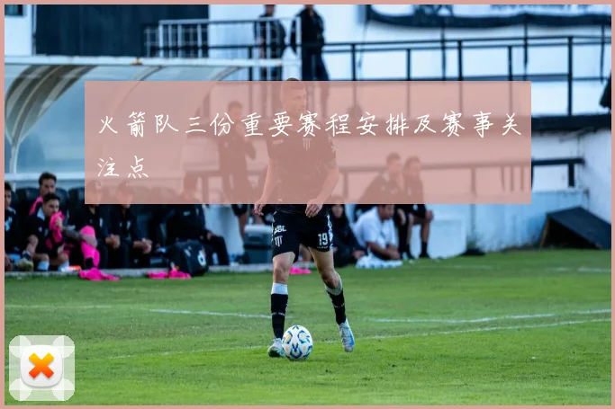火箭队三份重要赛程安排及赛事关注点