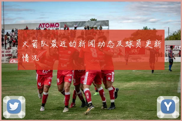 火箭队最近的新闻动态及球员更新情况