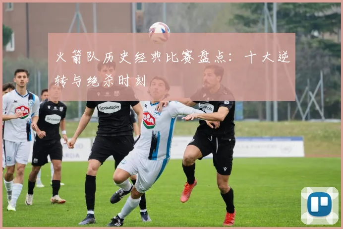 火箭队历史经典比赛盘点:十大逆转与绝杀时刻